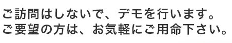 ご訪問はしないで、デモを行います。ご要望の方は、お気軽にご用命下さい。